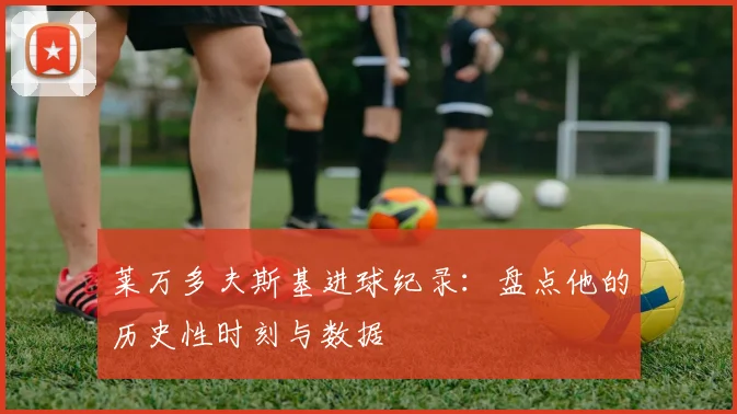 莱万多夫斯基进球纪录:盘点他的历史性时刻与数据