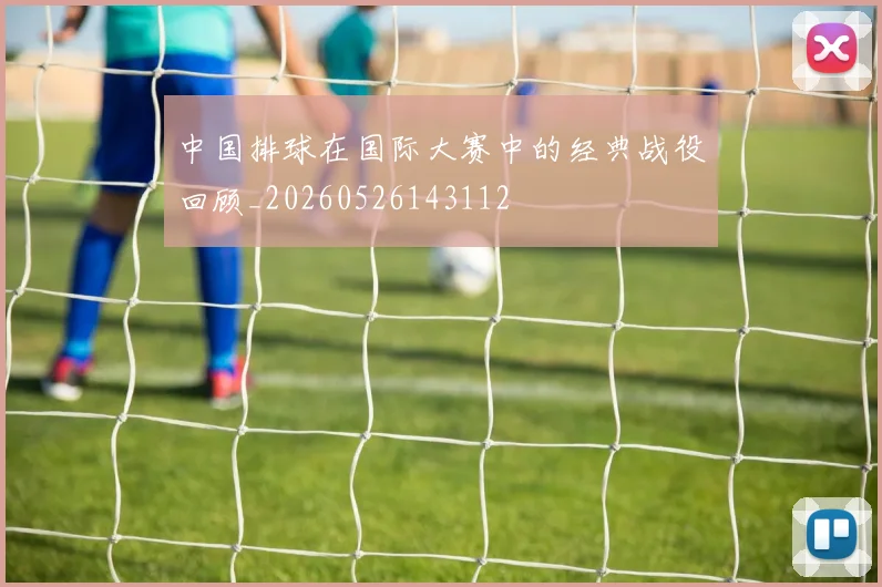 中国排球在国际大赛中的经典战役回顾_20260526143112