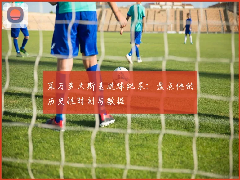 莱万多夫斯基进球纪录:盘点他的历史性时刻与数据