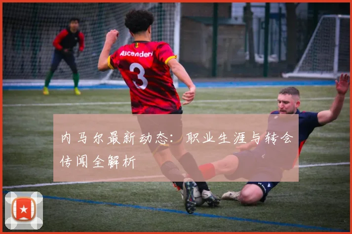 内马尔最新动态：职业生涯与转会传闻全解析
